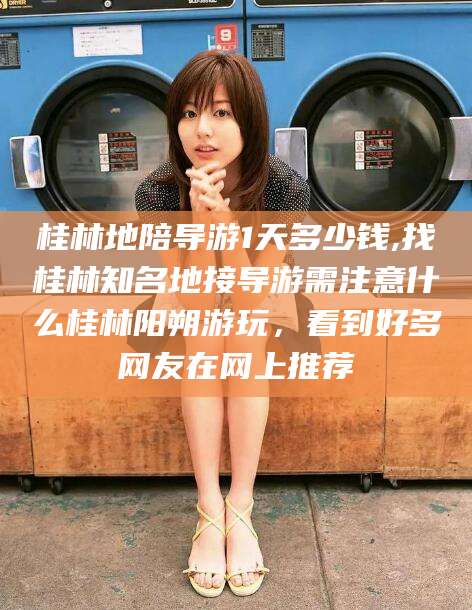 三门峡桂林地陪导游1天多少钱,找桂林知名地接导游需注意什么桂林阳朔游玩，看到好多网友在网上推荐